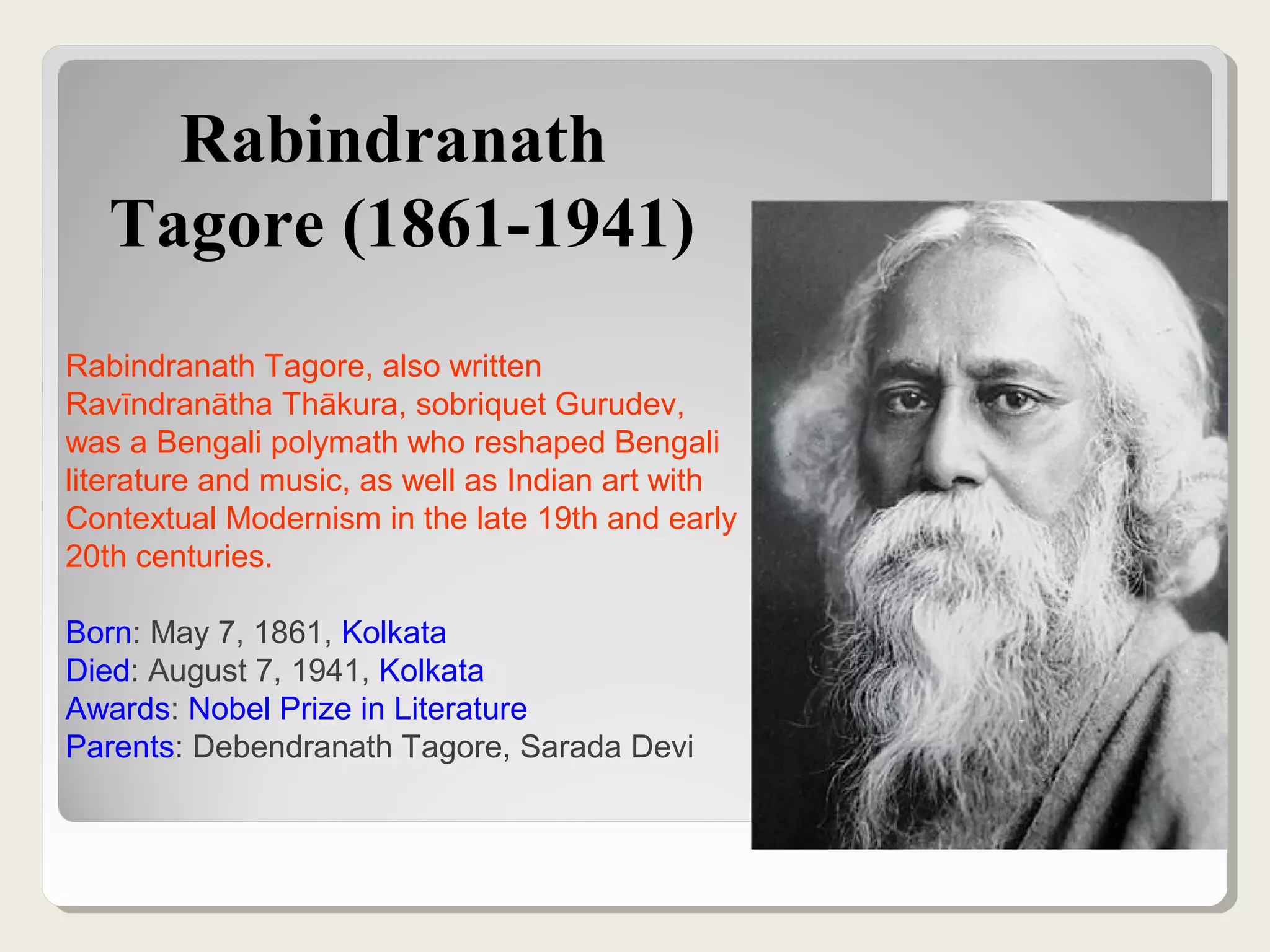 Rabindranath
Tagore (1861-1941)
Rabindranath Tagore, also written
Ravīndranātha Thākura, sobriquet Gurudev,
was a Bengali polymath who reshaped Bengali
literature and music, as well as Indian art with
Contextual Modernism in the late 19th and early
20th centuries.
Born: May 7, 1861, Kolkata
Died: August 7, 1941, Kolkata
Awards: Nobel Prize in Literature
Parents: Debendranath Tagore, Sarada Devi