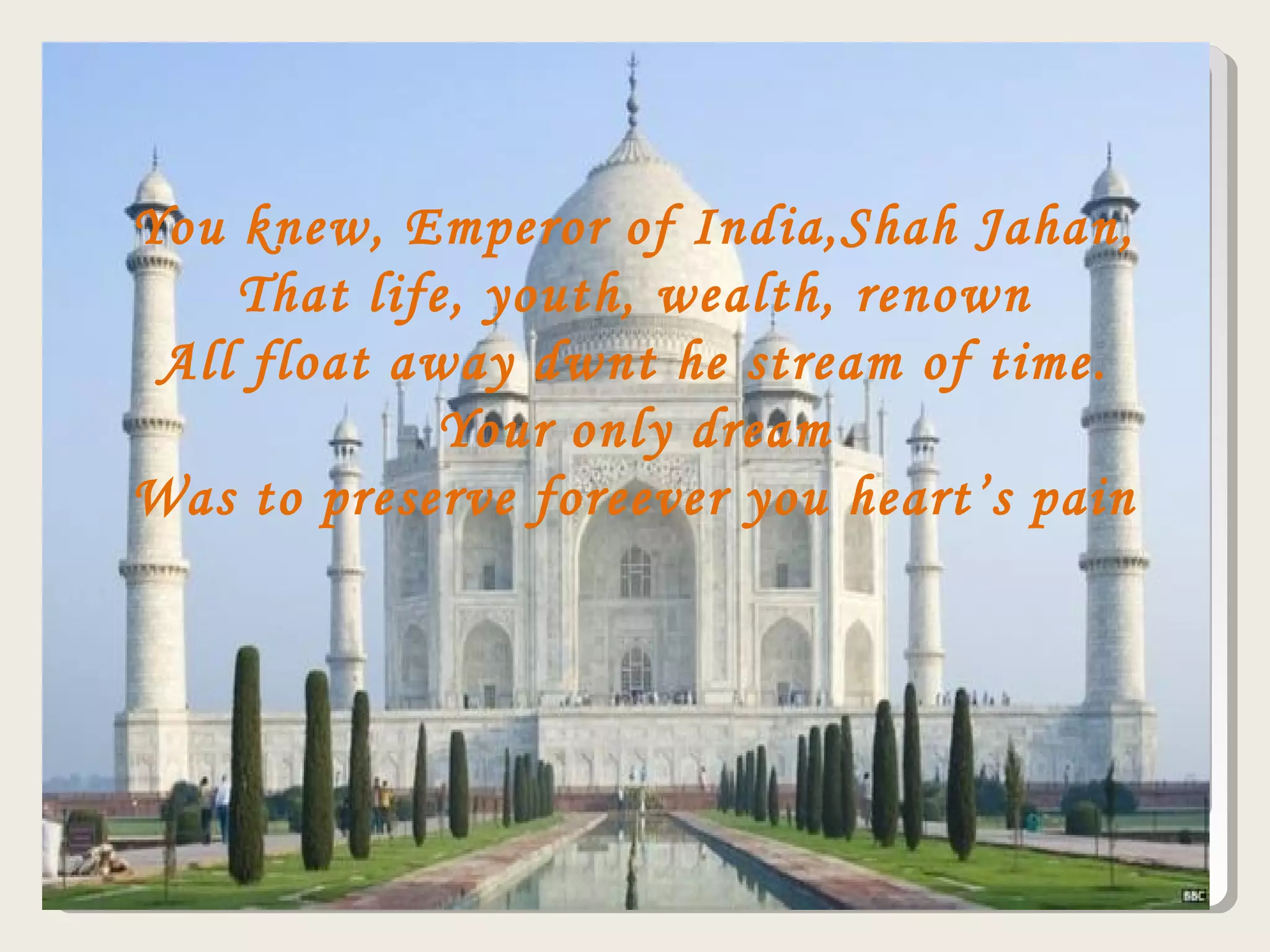 You knew, Emperor of India,Shah Jahan,
That life, youth, wealth, renown
All float away dwnt he stream of time.
Your only dream
Was to preserve foreever you heart’s pain