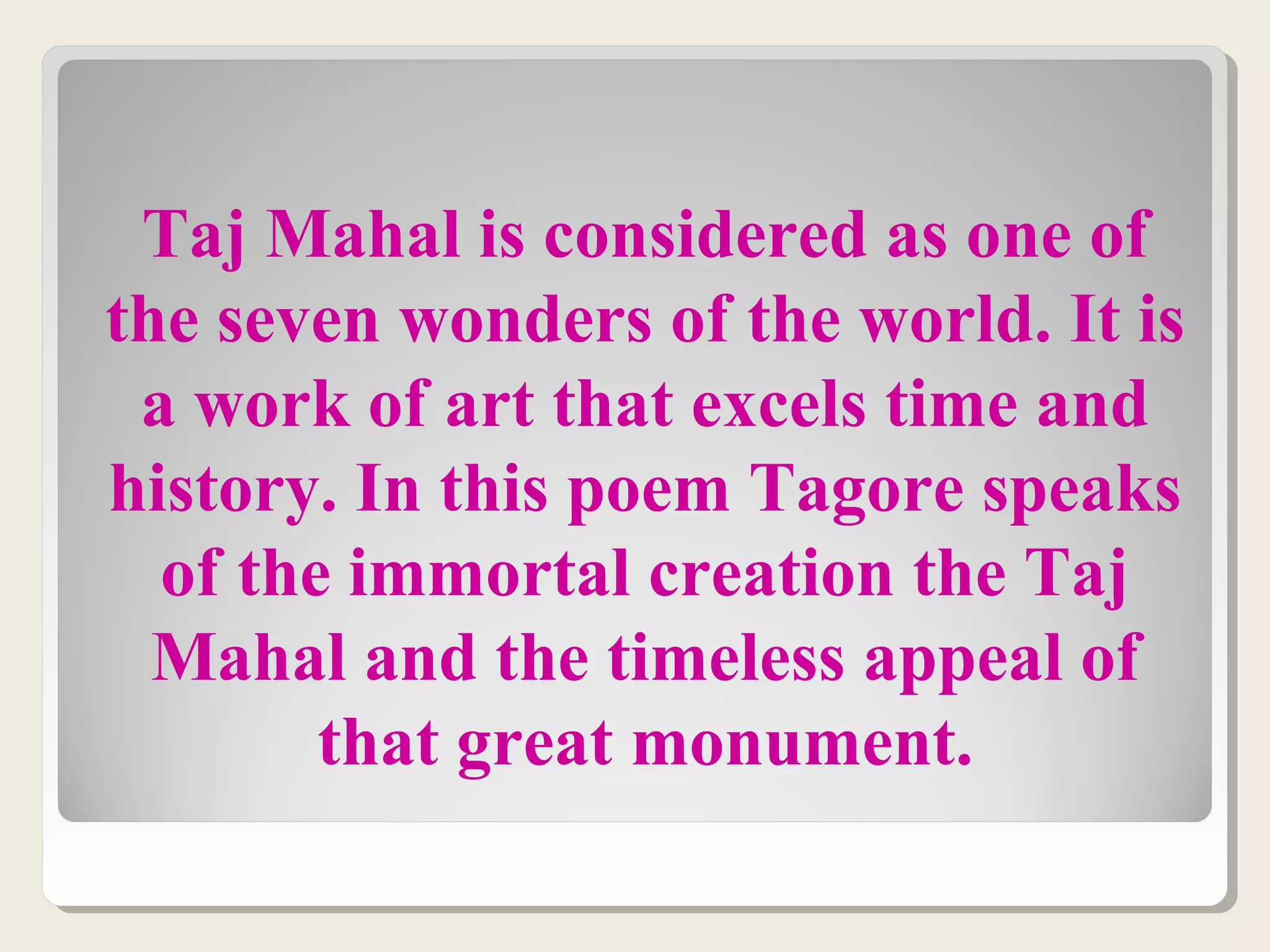 Taj Mahal is considered as one of
the seven wonders of the world. It is
a work of art that excels time and
history. In this poem Tagore speaks
of the immortal creation the Taj
Mahal and the timeless appeal of
that great monument.