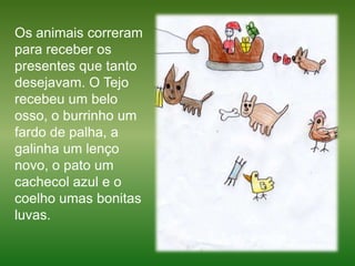 Os animais correram para receber os presentes que tanto desejavam. O Tejo recebeu um belo osso, o burrinho um fardo de palha, a galinha um lenço novo, o pato um cachecol azul e o coelho umas bonitas luvas.  