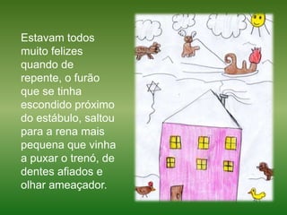 Estavam todos muito felizes quando de repente, o furão que se tinha escondido próximo do estábulo, saltou para a rena mais pequena que vinha a puxar o trenó, de dentes afiados e olhar ameaçador. 