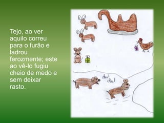 Tejo, ao ver aquilo correu para o furão e ladrou ferozmente; este ao vê-lo fugiu cheio de medo e sem deixar rasto. 