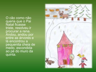 O cão como não queria que o Pai Natal ficasse triste, resolveu ir procurar a rena. Andou, andou por entre as árvores e lá encontrou a pequenita cheia de medo, escondida ao pé do muro da quinta.