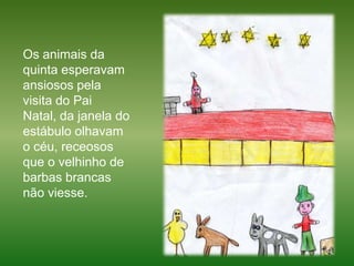 Os animais da quinta esperavam ansiosos pela visita do Pai Natal, da janela do estábulo olhavam o céu, receosos que o velhinho de barbas brancas não viesse. 