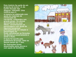 Esta história faz parte de um projecto da turma 1.3, do Centro Escolar das Alagoas, intitulado: Uma história para ti.A história foi elaborada com ajuda de materiais de construção de narrativas, oralmente e em grande grupo. Os alunos apresentaram as suas ideias, caracterizaram as personagens com ajuda de algumas pesquisas principalmente em relação à personagem do furão, escolheram as fórmulas de abertura e encerramento e ainda o título.O texto foi escrito pela professora da turma, visto os alunos serem de 1º ano.As ilustrações foram desenhadas pelos alunos e com ajuda de familiares. 