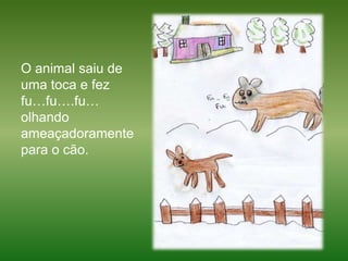 O animal saiu de uma toca e fez fu…fu….fu… olhando ameaçadoramente para o cão.  