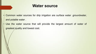 Water source
• Common water sources for drip irrigation are surface water ,groundwater,
and potable water .
• Use the water source that will provide the largest amount of water of
greatest quality and lowest cost.
 