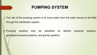 PUMPING SYSTEM
 The role of the pumping system is to move water from the water source to the field
through the distribution system.
 Pumping systems may be classified as electric powered systems,
gas/diesel powered systems, and gravity systems.
 