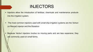 INJECTORS
 Injectors allow the introduction of fertilizer, chemicals and maintenance products
into the irrigation system.
 The most common injectors used with small drip-irrigation systems are the Venturi
(or Mazzei) injector and the Dosatron
 Because Venturi injectors involve no moving parts and are less expensive, they
are commonly used on small farms.
 
