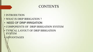 CONTENTS
• INTRODUTION
• WHAT IS DRIP IRRIGATION ?
• NEED OF DRIP IRRIGATION
• COMPONENTS OF DRIP IRRIGATION SYSTEM
• TYPICAL LAYOUT OF DRIP IRRIGATION
SYSTEM
• ADVANTAGES
 