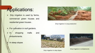 Applications:
 Drip irrigation is used by farms,
commercial green houses and
residential green houses .
 For cultivation in roof gardens.
 In shopping malls and
embankments.
 In steep slopes
Drip irrigation in crop production
Drip irrigation in embakments
Drip irrigation in step slopes
 