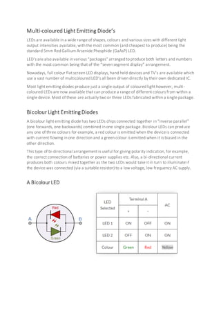 Multi-coloured Light Emitting Diode’s
LEDs are available in a wide range of shapes, colours and various sizes with different light
output intensities available, with the most common (and cheapest to produce) being the
standard 5mm Red Gallium Arsenide Phosphide (GaAsP) LED.
LED’s are also available in various “packages” arranged to produce both letters and numbers
with the most common being that of the “seven segment display” arrangement.
Nowadays, full colour flat screen LED displays, hand held devices and TV’s are available which
use a vast number of multicoloured LED’s all been driven directly by their own dedicated IC.
Most light emitting diodes produce just a single output of coloured light however, multi-
coloured LEDs are now available that can produce a range of different colours from within a
single device. Most of these are actually two or three LEDs fabricated within a single package.
Bicolour Light Emitting Diodes
A bicolour light emitting diode has two LEDs chips connected together in “inverse parallel”
(one forwards, one backwards) combined in one single package. Bicolour LEDs can produce
any one of three colours for example, a red colour is emitted when the device is connected
with current flowing in one direction and a green colour is emitted when it is biased in the
other direction.
This type of bi-directional arrangement is useful for giving polarity indication, for example,
the correct connection of batteries or power supplies etc. Also, a bi-directional current
produces both colours mixed together as the two LEDs would take it in turn to illuminate if
the device was connected (via a suitable resistor) to a low voltage, low frequency AC supply.
A Bicolour LED
 