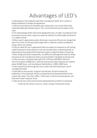 Advantages of LED’s
• LEDs produce more light per watt than incandescent bulbs; this is useful in
battery powered or energy-saving devices.
• LEDs can emit light of an intended color without the use of color filters that
traditional lighting methods require. This is more efficient and can lower initial
costs.
• The solid package of the LED can be designed to focus its light. Incandescent and
fluorescent sources often require an external reflector to collect light and direct it
in a usable manner.
• When used in applications where dimming is required, LEDs do not change their
color tint as the current passing through them is lowered, unlike incandescent
lamps, which turn yellow.
• LEDs are ideal for use in applications that are subject to frequent on-off cycling,
unlike fluorescent lamps that burn out more quickly when cycled frequently, or
High Intensity Discharge (HID) lamps that require a long time before restarting.
• LEDs, being solid state components, are difficult to damage with external shock.
Fluorescent and incandescent bulbs are easily broken if dropped on the ground.
• LEDs can have a relatively long useful life. A Philips LUXEON k2 LED has a
life time of about 50,000 hours, whereas Fluorescent tubes typically are rated at
about 30,000 hours, and incandescent light bulbs at 1,000–2,000 hours.
• LEDs mostly fail by dimming over time, rather than the abrupt burn-out of
incandescent bulbs.
• LEDs light up very quickly. A typical red indicator LED will achieve full
brightness in microseconds; Philips Lumileds technical datasheet DS23 for the
Luxeon Star states "less than 100ns." LEDs used in communications devices can
have even faster response times.
• LEDs can be very small and are easily populated onto printed circuit boards.
• LEDs do not contain mercury, unlike compact fluorescent lamps.
 