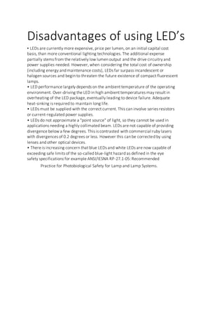 Disadvantages of using LED’s
• LEDs are currently more expensive, price per lumen, on an initial capital cost
basis, than more conventional lighting technologies. The additional expense
partially stems from the relatively low lumen output and the drive circuitry and
power supplies needed. However, when considering the total cost of ownership
(including energy and maintenance costs), LEDs far surpass incandescent or
halogen sources and begin to threaten the future existence of compact fluorescent
lamps.
• LED performance largely depends on the ambient temperature of the operating
environment. Over-driving the LED in high ambient temperatures may result in
overheating of the LED package, eventually leading to device failure. Adequate
heat-sinking is required to maintain long life.
• LEDs must be supplied with the correct current. This can involve series resistors
or current-regulated power supplies.
• LEDs do not approximate a "point source" of light, so they cannot be used in
applications needing a highly collimated beam. LEDs are not capable of providing
divergence below a few degrees. This is contrasted with commercial ruby lasers
with divergences of 0.2 degrees or less. However this can be corrected by using
lenses and other optical devices.
• There is increasing concern that blue LEDs and white LEDs are now capable of
exceeding safe limits of the so-called blue-light hazard as defined in the eye
safety specifications for example ANSI/IESNA RP-27.1-05: Recommended
Practice for Photobiological Safety for Lamp and Lamp Systems.
 
