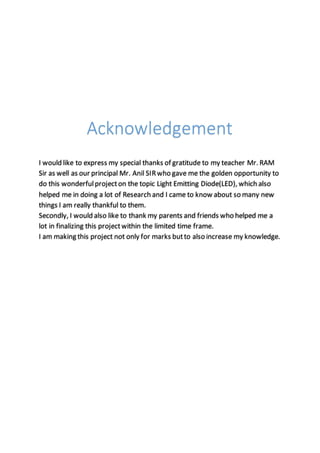 Acknowledgement
I would like to express my special thanks of gratitude to my teacher Mr. RAM
Sir as well as our principal Mr. Anil SIRwho gave me the golden opportunity to
do this wonderfulprojecton the topic Light Emitting Diode(LED), which also
helped me in doing a lot of Research and I came to know about so many new
things I am really thankful to them.
Secondly, I would also like to thank my parents and friends who helped me a
lot in finalizing this projectwithin the limited time frame.
I am making this project not only for marks butto also increase my knowledge.
 