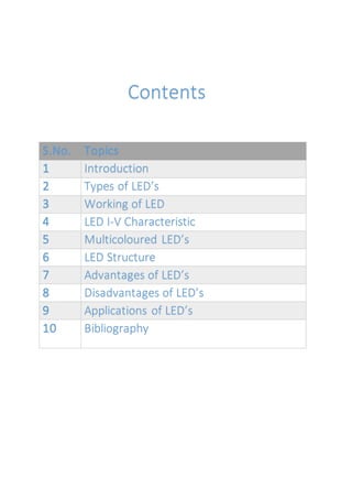 Contents
S.No. Topics
1 Introduction
2 Types of LED’s
3 Working of LED
4 LED I-V Characteristic
5 Multicoloured LED’s
6 LED Structure
7 Advantages of LED’s
8 Disadvantages of LED’s
9 Applications of LED’s
10 Bibliography
 