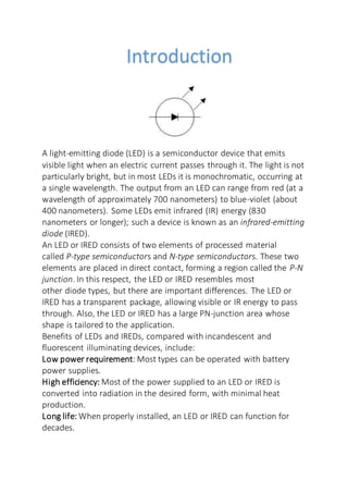 Introduction
A light-emitting diode (LED) is a semiconductor device that emits
visible light when an electric current passes through it. The light is not
particularly bright, but in most LEDs it is monochromatic, occurring at
a single wavelength. The output from an LED can range from red (at a
wavelength of approximately 700 nanometers) to blue-violet (about
400 nanometers). Some LEDs emit infrared (IR) energy (830
nanometers or longer); such a device is known as an infrared-emitting
diode (IRED).
An LED or IRED consists of two elements of processed material
called P-type semiconductors and N-type semiconductors. These two
elements are placed in direct contact, forming a region called the P-N
junction. In this respect, the LED or IRED resembles most
other diode types, but there are important differences. The LED or
IRED has a transparent package, allowing visible or IR energy to pass
through. Also, the LED or IRED has a large PN-junction area whose
shape is tailored to the application.
Benefits of LEDs and IREDs, compared with incandescent and
fluorescent illuminating devices, include:
Low power requirement: Most types can be operated with battery
power supplies.
High efficiency: Most of the power supplied to an LED or IRED is
converted into radiation in the desired form, with minimal heat
production.
Long life: When properly installed, an LED or IRED can function for
decades.
 