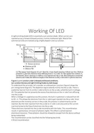 Working Of LED
A Light emitting diode (LED) is essentially a pn junction diode. When carriers are
injected across a forward-biased junction, it emits incoherent light. Most of the
commercial LEDs are realized using a highly doped n and a p Junction.
Figure1: p-n+ Junction under Unbiased and biased conditions.
(pn Junction Devices and Light Emitting Diodes by Safa Kasap)
To understand the principle, let’s consider an unbiased pn+ junction (Figure1 shows the
pn+ energy band diagram). The depletion region extends mainly into the p-side. There is
a potential barrier from Ec on the n-side to the Ec on the p-side, called the built-in voltage,
V0. This potential barrier prevents the excess free electrons on the n+ side from diffusing
into the p side.
When a Voltage V is applied across the junction, the built-in potential is reduced from V0
to V0 – V. This allows the electrons from the n+ side to get injected into the p-side. Since
electrons are the minority carriers in the p-side, this process is called minority carrier
injection. But the hole injection from the p side to n+ side is very less and so the current
is primarily due to the flow of electrons into the p-side.
These electrons injected into the p-side recombine with the holes. This recombination
results in spontaneous emission of photons (light). This effect is called injection
electroluminescence. These photons should be allowed to escape from the device without
being reabsorbed.
The recombination can be classified into the following two kinds
• Direct recombination
 