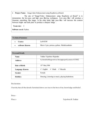  Project Name: Image/video Enhancement using Raspberry pi Board.
The aim of “Image/Video Enhancement using Raspberry pi Board” is to
demonstrate the low-pass and high pass filtering techniques. Low pass filter will produce a
Gaussian smoothing blur image, in the other hand, high pass filter will increase the contrast
between bright and dark pixel to produce a sharpen image .
Team size: 3
Software used: Python.
Technical Summary
 Course LabVIEW
 software Known Micro C pro, proteus, python, Matlab,multisim
Personal Details
Name Todkar Tejashree Rajendra
Address 4,chandrabhaga niwas basappa peth,satara-415002
Date of Birth 15th
Mar,1994
Language Known  English  Hindi  Marathi
Gender Female
Hobbies Dancing, Listening to music, playing badminton.
Declaration:
I hereby that all the details furnished above are true to the best of my knowledge and belief.
Date:-
Place:- Tejashree R.Todkar
 