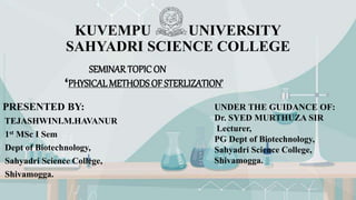 KUVEMPU UNIVERSITY
SAHYADRI SCIENCE COLLEGE
PRESENTED BY:
TEJASHWINI.M.HAVANUR
1st MSc I Sem
Dept of Biotechnology,
Sahyadri Science College,
Shivamogga.
SEMINAR TOPIC ON
‘PHYSICAL METHODS OF STERLIZATION’’
UNDER THE GUIDANCE OF:
Dr. SYED MURTHUZA SIR
Lecturer,
PG Dept of Biotechnology,
Sahyadri Science College,
Shivamogga.
 