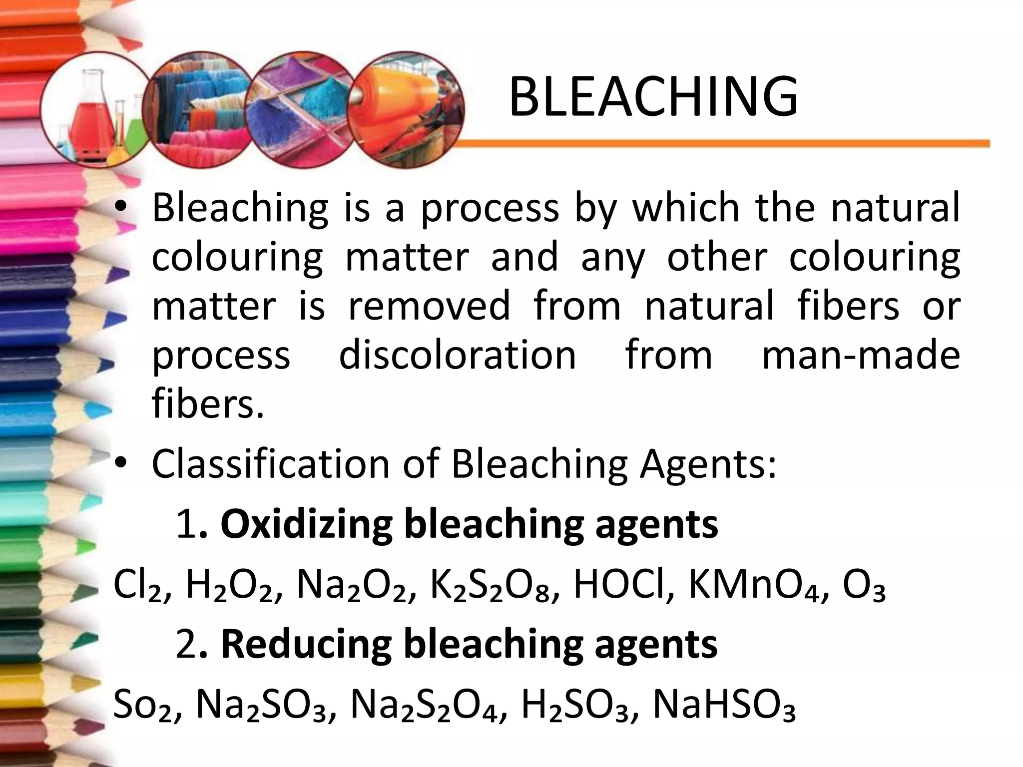 BLEACHING
• Bleaching is a process by which the natural
colouring matter and any other colouring
matter is removed from natural fibers or
process discoloration from man-made
fibers.
• Classification of Bleaching Agents:
1. Oxidizing bleaching agents
Cl₂, H₂O₂, Na₂O₂, K₂S₂O₈, HOCl, KMnO₄, O₃
2. Reducing bleaching agents
So₂, Na₂SO₃, Na₂S₂O₄, H₂SO₃, NaHSO₃
 