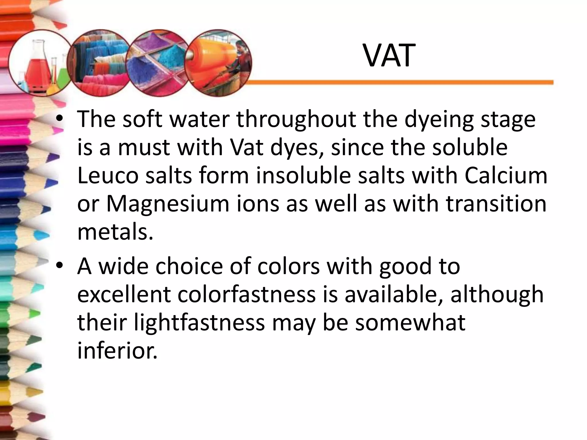 VAT
• The soft water throughout the dyeing stage
is a must with Vat dyes, since the soluble
Leuco salts form insoluble salts with Calcium
or Magnesium ions as well as with transition
metals.
• A wide choice of colors with good to
excellent colorfastness is available, although
their lightfastness may be somewhat
inferior.
 