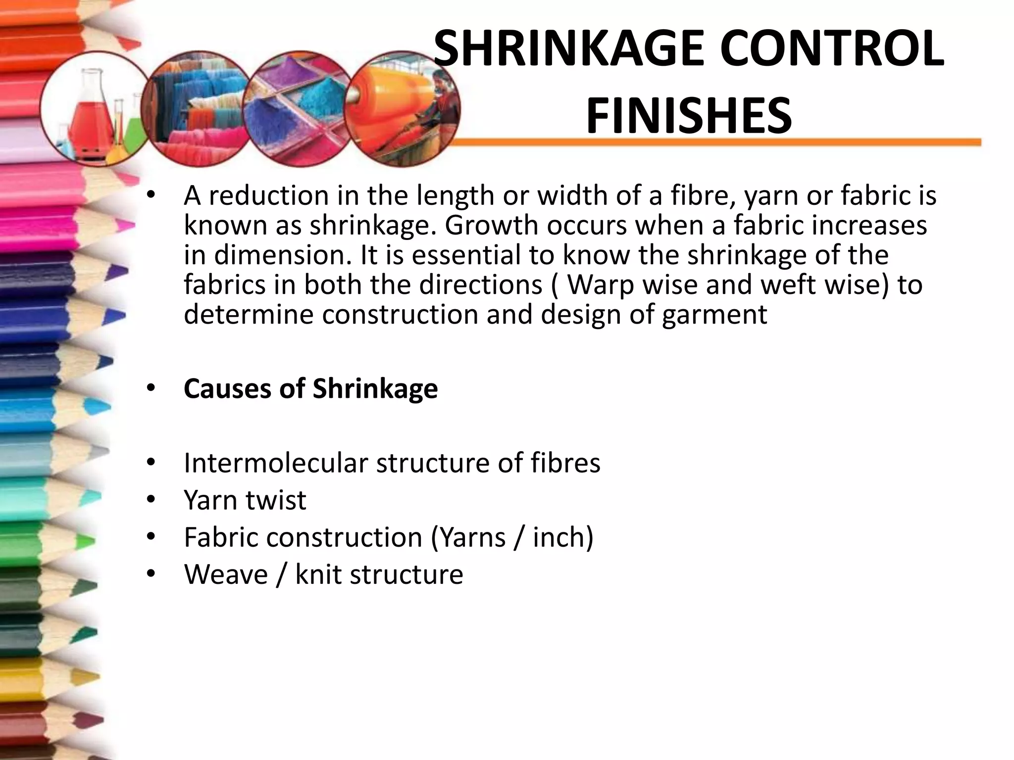 SHRINKAGE CONTROL
FINISHES
• A reduction in the length or width of a fibre, yarn or fabric is
known as shrinkage. Growth occurs when a fabric increases
in dimension. It is essential to know the shrinkage of the
fabrics in both the directions ( Warp wise and weft wise) to
determine construction and design of garment
• Causes of Shrinkage
• Intermolecular structure of fibres
• Yarn twist
• Fabric construction (Yarns / inch)
• Weave / knit structure
 