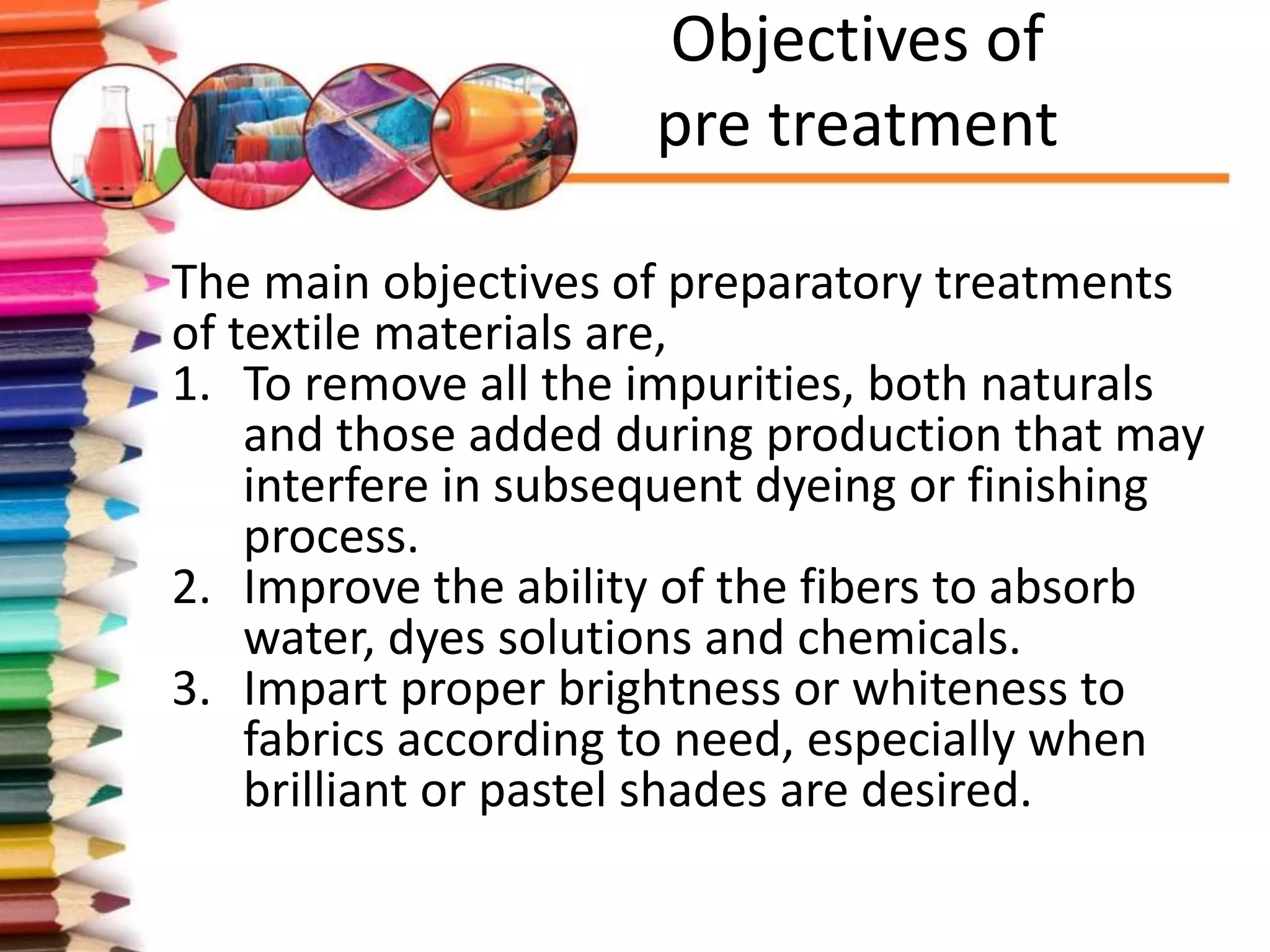 Objectives of
pre treatment
The main objectives of preparatory treatments
of textile materials are,
1. To remove all the impurities, both naturals
and those added during production that may
interfere in subsequent dyeing or finishing
process.
2. Improve the ability of the fibers to absorb
water, dyes solutions and chemicals.
3. Impart proper brightness or whiteness to
fabrics according to need, especially when
brilliant or pastel shades are desired.
 