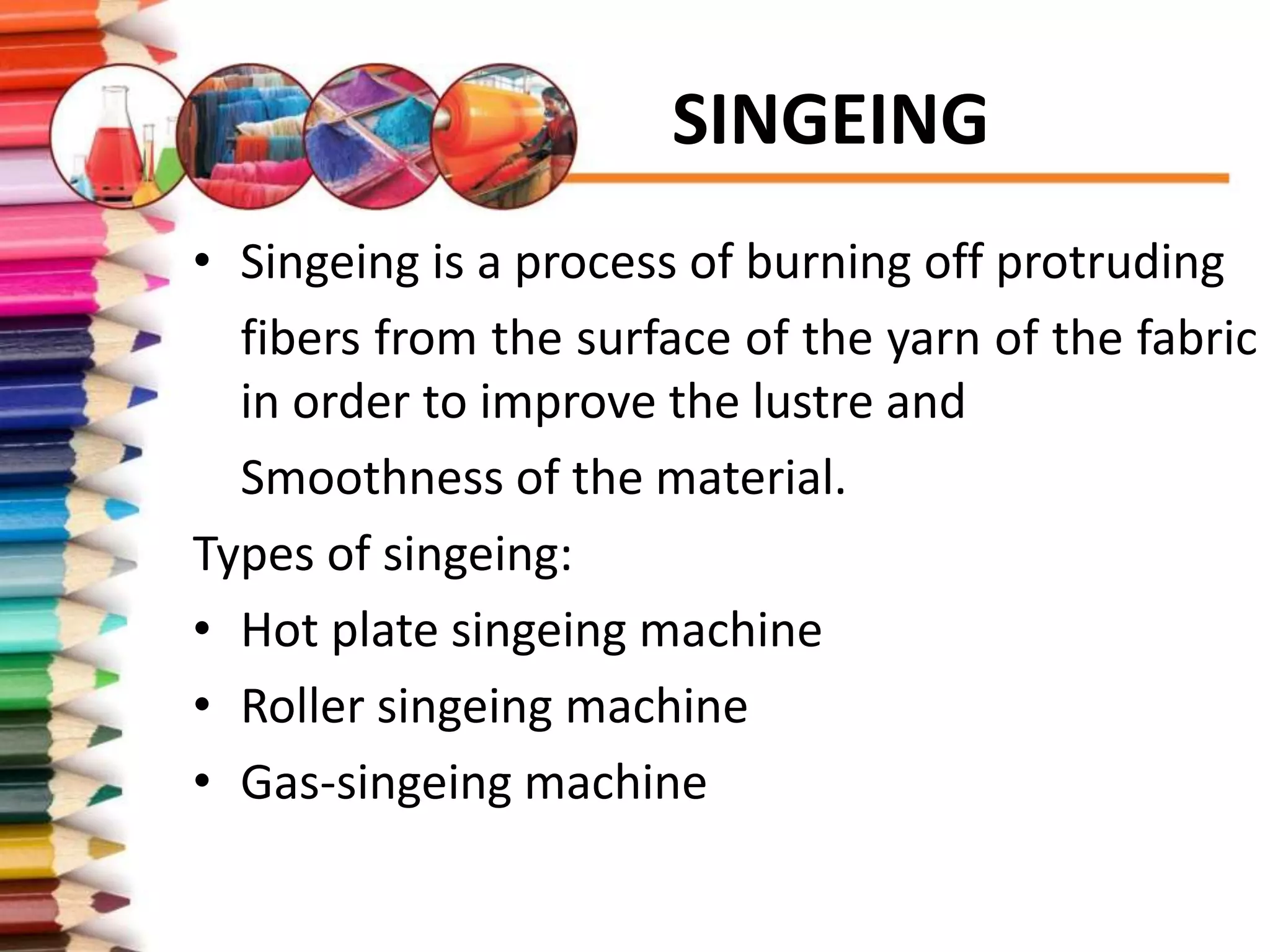 SINGEING
• Singeing is a process of burning off protruding
fibers from the surface of the yarn of the fabric
in order to improve the lustre and
Smoothness of the material.
Types of singeing:
• Hot plate singeing machine
• Roller singeing machine
• Gas-singeing machine
 