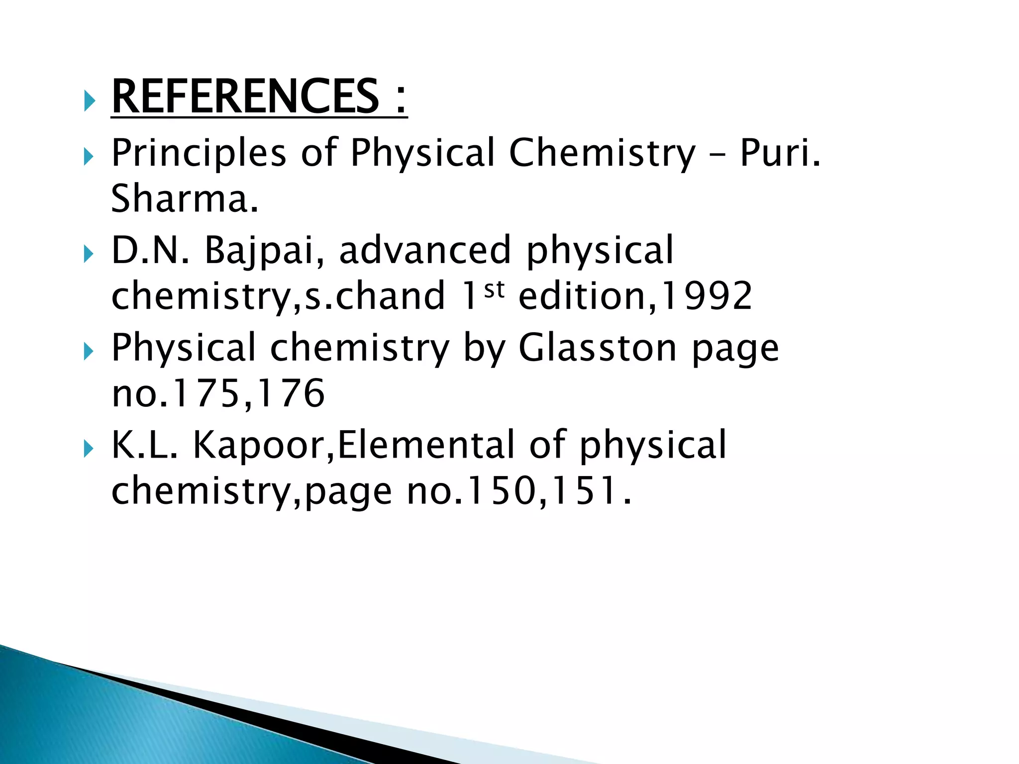  REFERENCES :
 Principles of Physical Chemistry – Puri.
Sharma.
 D.N. Bajpai, advanced physical
chemistry,s.chand 1st edition,1992
 Physical chemistry by Glasston page
no.175,176
 K.L. Kapoor,Elemental of physical
chemistry,page no.150,151.
 