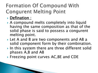  Defination :
 A compound melts completely into liquid
having the same composition as that of the
solid phase is said to possess a congurent
melting point.
 Let A and B are two components and AB a
solid component form by their combination.
 In this system there are three different solid
phases A,B and AB
 Freezing point curves AC,BE and CDE
 