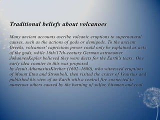 Traditional beliefs about volcanoes
Many ancient accounts ascribe volcanic eruptions to supernatural
causes, such as the actions of gods or demigods. To the ancient
Greeks, volcanoes' capricious power could only be explained as acts
of the gods, while 16th/17th-century German astronomer
JohannesKepler believed they were ducts for the Earth's tears. One
early idea counter to this was proposed
by Jesuit AthanasiusKircher (1602–1680), who witnessed eruptions
of Mount Etna and Stromboli, then visited the crater of Vesuvius and
published his view of an Earth with a central fire connected to
numerous others caused by the burning of sulfur, bitumen and coal.
 