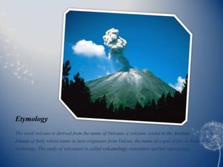 Etymology
The word volcano is derived from the name of Vulcano, a volcanic island in the Aeolian
Islands of Italy whose name in turn originates from Vulcan, the name of a god of fire in Roman
mythology. The study of volcanoes is called volcanology, sometimes spelled vulcanology.
 