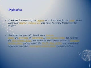 Defination


   A volcano is an opening, or rupture, in a planet's surface or crust, which
    allows hot magma, volcanic ash and gases to escape from below the
    surface.


   Volcanoes are generally found where tectonic
    plates are diverging or converging. A mid-oceanic ridge, for example
    the Mid-Atlantic Ridge, has examples of volcanoes caused bydivergent
    tectonic plates pulling apart; the Pacific Ring of Fire has examples of
    volcanoes caused by convergent tectonic plates coming together.
 