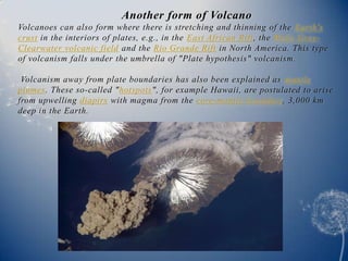 Another form of Volcano
Volcanoes can also form where there is stretching and thinning of the Earth's
crust in the interiors of plates, e.g., in the East African Rift, the Wells Gray-
Clearwater volcanic field and the Rio Grande Rift in North America. This type
of volcanism falls under the umbrella of "Plate hypothesis" volcanism.

 Volcanism away from plate boundaries has also been explained as mantle
plumes. These so-called "hotspots", for example Hawaii, are postulated to arise
from upwelling diapirs with magma from the core-mantle boundary, 3,000 km
deep in the Earth.
 