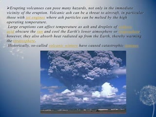 Erupting volcanoes can pose many hazards, not only in the immediate
vicinity of the eruption. Volcanic ash can be a threat to aircraft, in particular
those with jet engines where ash particles can be melted by the high
operating temperature.
 Large eruptions can affect temperature as ash and droplets of sulfuric
acid obscure the sun and cool the Earth's lower atmosphere or troposphere;
however, they also absorb heat radiated up from the Earth, thereby warming
the stratosphere.
 Historically, so-called volcanic winters have caused catastrophic famines.
 