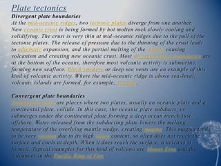 Plate tectonics
Divergent plate boundaries
At the mid-oceanic ridges, two tectonic plates diverge from one another.
New oceanic crust is being formed by hot molten rock slowly cooling and
solidifying. The crust is very thin at mid -oceanic ridges due to the pull of the
tectonic plates. The release of pressure due to the thinning of the crust leads
to adiabatic expansion, and the partial melting of the mantle causing
volcanism and creating new oceanic crust. Most divergent plate boundaries are
at the bottom of the oceans, therefore most volcanic activity is submarine,
forming new seafloor. Black smokers or deep sea vents are an example of this
kind of volcanic activity. Where the mid -oceanic ridge is above sea-level,
volcanic islands are formed, for example, Iceland.

Convergent plate boundaries
Subduction zones are places where two plates, usually an oceanic plate and a
continental plate, collide. In this case, the oceanic plate subducts, or
submerges under the continental plate forming a deep ocean trench just
offshore. Water released from the subducting plate lowers the melting
temperature of the overlying mantle wedge, creating magma. This magma tends
to be very viscous due to its high silica content, so often does not reach the
surface and cools at depth. When it does reach the surface, a volcano is
formed. Typical examples for this kind of volcano are Mount Etna and the
volcanoes in the Pacific Ring of Fire.
 