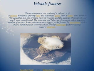 Volcanic features

                   The most common perception of a volcano is of
a conical mountain, spewing lava and poisonous gases from a crater at its summit.
 This describes just one of many types of volcano, and the features of volcanoes are
  much more complicated. The structure and behavior of volcanoes depends on a
number of factors. Some volcanoes have rugged peaks formed by lava domes rather
      than a summit crater, whereas others present landscape features such as
                                  massive plateaus.




            Sarychev Peak eruption, Matua Island, oblique satellite view
 