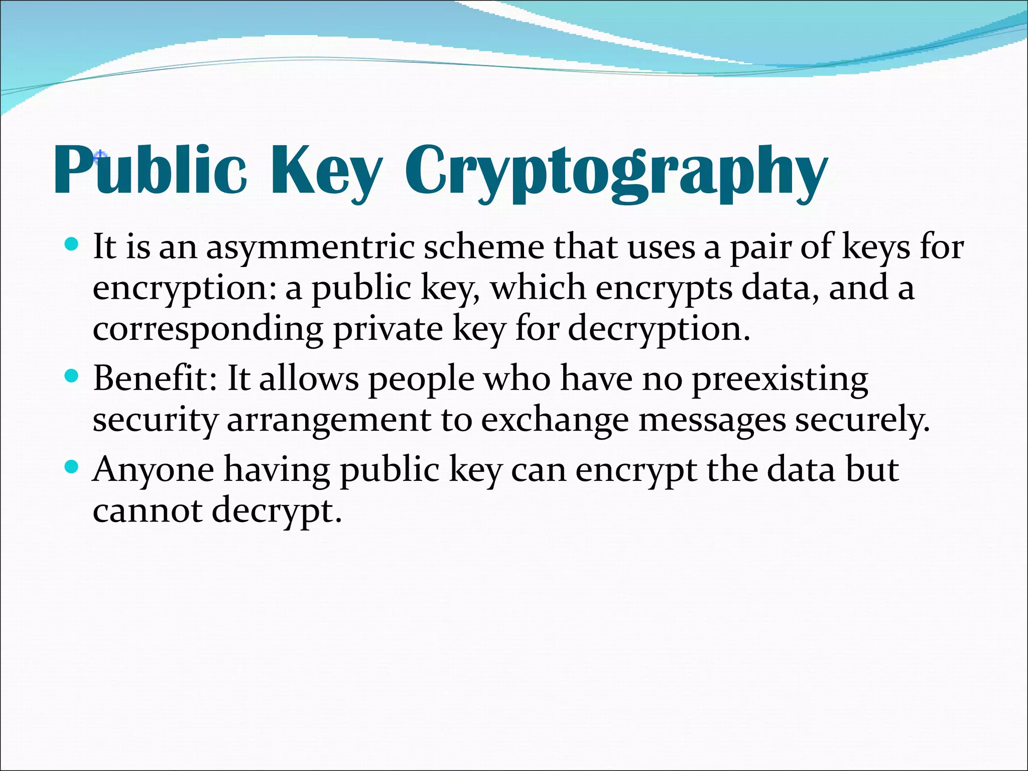 Public Key Cryptography It is an asymmentric scheme that uses a pair of keys for encryption: a public key, which encrypts data, and a corresponding private key for decryption. Benefit: It allows people who have no preexisting security arrangement to exchange messages securely. Anyone having public key can encrypt the data but cannot decrypt. 
