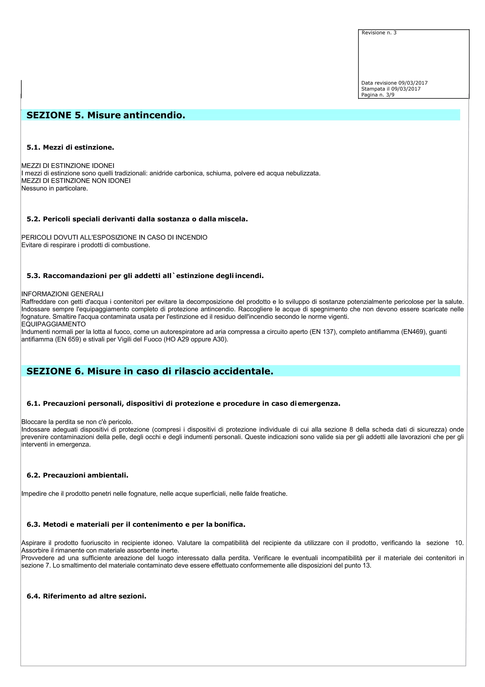 Revisione n. 3
Data revisione 09/03/2017
Stampata il 09/03/2017
Pagina n. 3/9
SEZIONE 5. Misure antincendio.
5.1. Mezzi di estinzione.
MEZZI DI ESTINZIONE IDONEI
I mezzi di estinzione sono quelli tradizionali: anidride carbonica, schiuma, polvere ed acqua nebulizzata.
MEZZI DI ESTINZIONE NON IDONEI
Nessuno in particolare.
5.2. Pericoli speciali derivanti dalla sostanza o dalla miscela.
PERICOLI DOVUTI ALL'ESPOSIZIONE IN CASO DI INCENDIO
Evitare di respirare i prodotti di combustione.
5.3. Raccomandazioni per gli addetti all`estinzione degli incendi.
INFORMAZIONI GENERALI
Raffreddare con getti d'acqua i contenitori per evitare la decomposizione del prodotto e lo sviluppo di sostanze potenzialmente pericolose per la salute.
Indossare sempre l'equipaggiamento completo di protezione antincendio. Raccogliere le acque di spegnimento che non devono essere scaricate nelle
fognature. Smaltire l'acqua contaminata usata per l'estinzione ed il residuo dell'incendio secondo le norme vigenti.
EQUIPAGGIAMENTO
Indumenti normali per la lotta al fuoco, come un autorespiratore ad aria compressa a circuito aperto (EN 137), completo antifiamma (EN469), guanti
antifiamma (EN 659) e stivali per Vigili del Fuoco (HO A29 oppure A30).
SEZIONE 6. Misure in caso di rilascio accidentale.
6.1. Precauzioni personali, dispositivi di protezione e procedure in caso diemergenza.
Bloccare la perdita se non c'è pericolo.
Indossare adeguati dispositivi di protezione (compresi i dispositivi di protezione individuale di cui alla sezione 8 della scheda dati di sicurezza) onde
prevenire contaminazioni della pelle, degli occhi e degli indumenti personali. Queste indicazioni sono valide sia per gli addetti alle lavorazioni che per gli
interventi in emergenza.
6.2. Precauzioni ambientali.
Impedire che il prodotto penetri nelle fognature, nelle acque superficiali, nelle falde freatiche.
6.3. Metodi e materiali per il contenimento e per la bonifica.
Aspirare il prodotto fuoriuscito in recipiente idoneo. Valutare la compatibilità del recipiente da utilizzare con il prodotto, verificando la sezione 10.
Assorbire il rimanente con materiale assorbente inerte.
Provvedere ad una sufficiente areazione del luogo interessato dalla perdita. Verificare le eventuali incompatibilità per il materiale dei contenitori in
sezione 7. Lo smaltimento del materiale contaminato deve essere effettuato conformemente alle disposizioni del punto 13.
6.4. Riferimento ad altre sezioni.
 