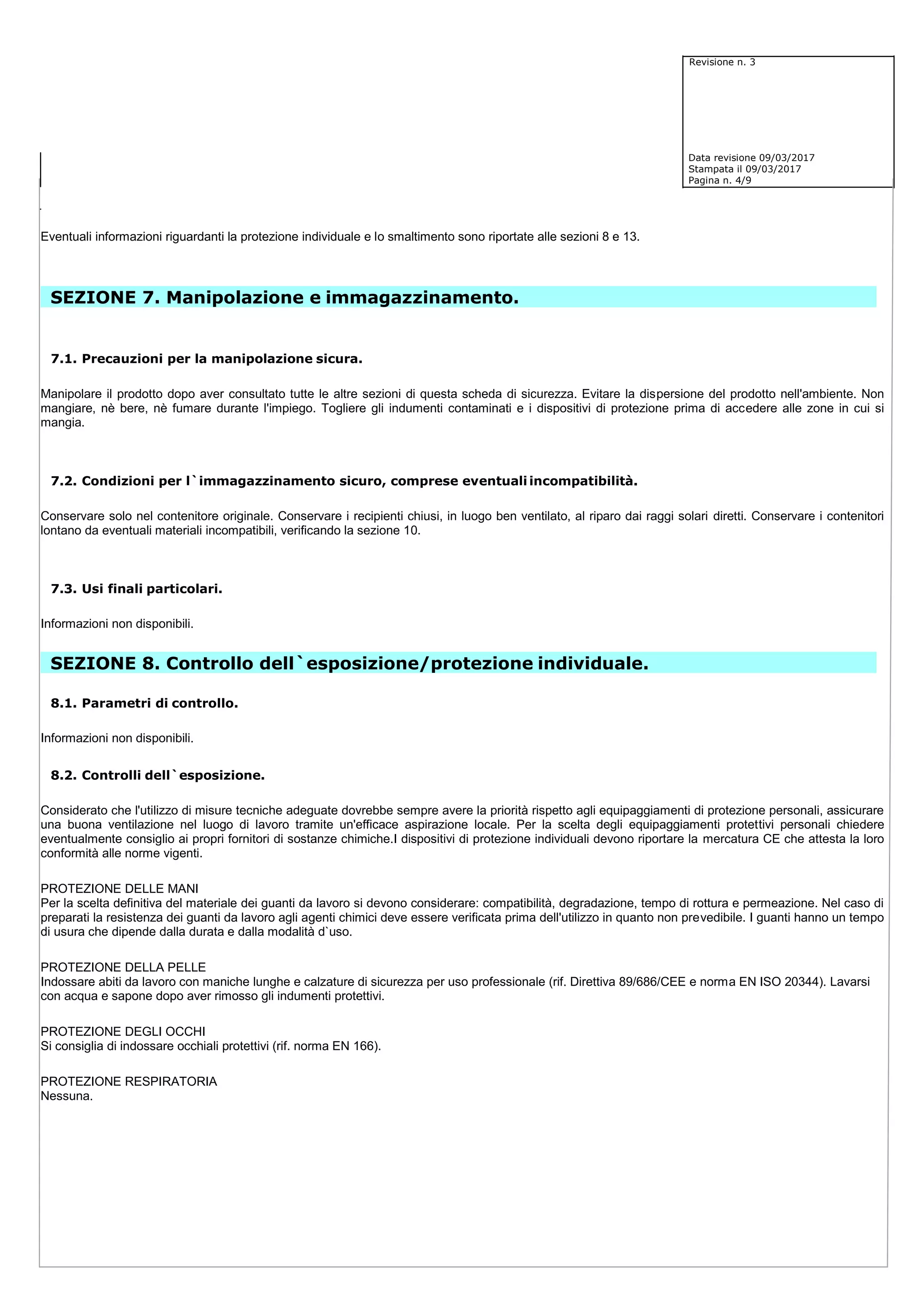 Revisione n. 3
Data revisione 09/03/2017
Stampata il 09/03/2017
Pagina n. 4/9
Eventuali informazioni riguardanti la protezione individuale e lo smaltimento sono riportate alle sezioni 8 e 13.
SEZIONE 7. Manipolazione e immagazzinamento.
7.1. Precauzioni per la manipolazione sicura.
Manipolare il prodotto dopo aver consultato tutte le altre sezioni di questa scheda di sicurezza. Evitare la dispersione del prodotto nell'ambiente. Non
mangiare, nè bere, nè fumare durante l'impiego. Togliere gli indumenti contaminati e i dispositivi di protezione prima di accedere alle zone in cui si
mangia.
7.2. Condizioni per l`immagazzinamento sicuro, comprese eventuali incompatibilità.
Conservare solo nel contenitore originale. Conservare i recipienti chiusi, in luogo ben ventilato, al riparo dai raggi solari diretti. Conservare i contenitori
lontano da eventuali materiali incompatibili, verificando la sezione 10.
7.3. Usi finali particolari.
Informazioni non disponibili.
SEZIONE 8. Controllo dell`esposizione/protezione individuale.
8.1. Parametri di controllo.
Informazioni non disponibili.
8.2. Controlli dell`esposizione.
Considerato che l'utilizzo di misure tecniche adeguate dovrebbe sempre avere la priorità rispetto agli equipaggiamenti di protezione personali, assicurare
una buona ventilazione nel luogo di lavoro tramite un'efficace aspirazione locale. Per la scelta degli equipaggiamenti protettivi personali chiedere
eventualmente consiglio ai propri fornitori di sostanze chimiche.I dispositivi di protezione individuali devono riportare la mercatura CE che attesta la loro
conformità alle norme vigenti.
PROTEZIONE DELLE MANI
Per la scelta definitiva del materiale dei guanti da lavoro si devono considerare: compatibilità, degradazione, tempo di rottura e permeazione. Nel caso di
preparati la resistenza dei guanti da lavoro agli agenti chimici deve essere verificata prima dell'utilizzo in quanto non prevedibile. I guanti hanno un tempo
di usura che dipende dalla durata e dalla modalità d`uso.
PROTEZIONE DELLA PELLE
Indossare abiti da lavoro con maniche lunghe e calzature di sicurezza per uso professionale (rif. Direttiva 89/686/CEE e norma EN ISO 20344). Lavarsi
con acqua e sapone dopo aver rimosso gli indumenti protettivi.
PROTEZIONE DEGLI OCCHI
Si consiglia di indossare occhiali protettivi (rif. norma EN 166).
PROTEZIONE RESPIRATORIA
Nessuna.
 