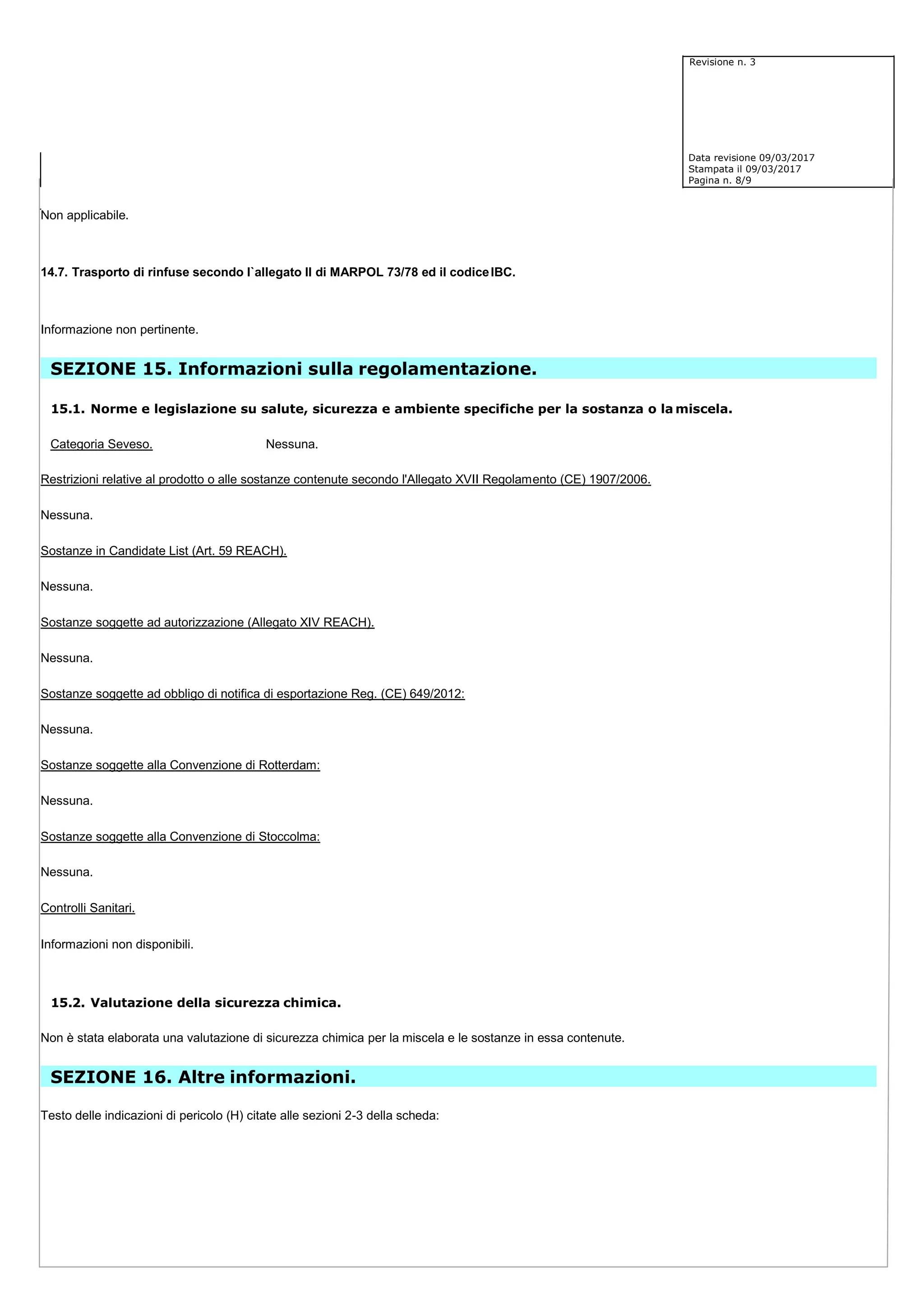 Revisione n. 3
Data revisione 09/03/2017
Stampata il 09/03/2017
Pagina n. 8/9
Non applicabile.
14.7. Trasporto di rinfuse secondo l`allegato II di MARPOL 73/78 ed il codiceIBC.
Informazione non pertinente.
SEZIONE 15. Informazioni sulla regolamentazione.
15.1. Norme e legislazione su salute, sicurezza e ambiente specifiche per la sostanza o la miscela.
Categoria Seveso. Nessuna.
Restrizioni relative al prodotto o alle sostanze contenute secondo l'Allegato XVII Regolamento (CE) 1907/2006.
Nessuna.
Sostanze in Candidate List (Art. 59 REACH).
Nessuna.
Sostanze soggette ad autorizzazione (Allegato XIV REACH).
Nessuna.
Sostanze soggette ad obbligo di notifica di esportazione Reg. (CE) 649/2012:
Nessuna.
Sostanze soggette alla Convenzione di Rotterdam:
Nessuna.
Sostanze soggette alla Convenzione di Stoccolma:
Nessuna.
Controlli Sanitari.
Informazioni non disponibili.
15.2. Valutazione della sicurezza chimica.
Non è stata elaborata una valutazione di sicurezza chimica per la miscela e le sostanze in essa contenute.
SEZIONE 16. Altre informazioni.
Testo delle indicazioni di pericolo (H) citate alle sezioni 2-3 della scheda:
 