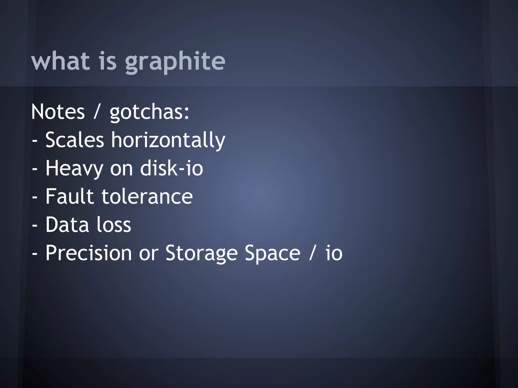 what is graphite
Notes / gotchas:
- Scales horizontally
- Heavy on disk-io
- Fault tolerance
- Data loss
- Precision or Storage Space / io
 