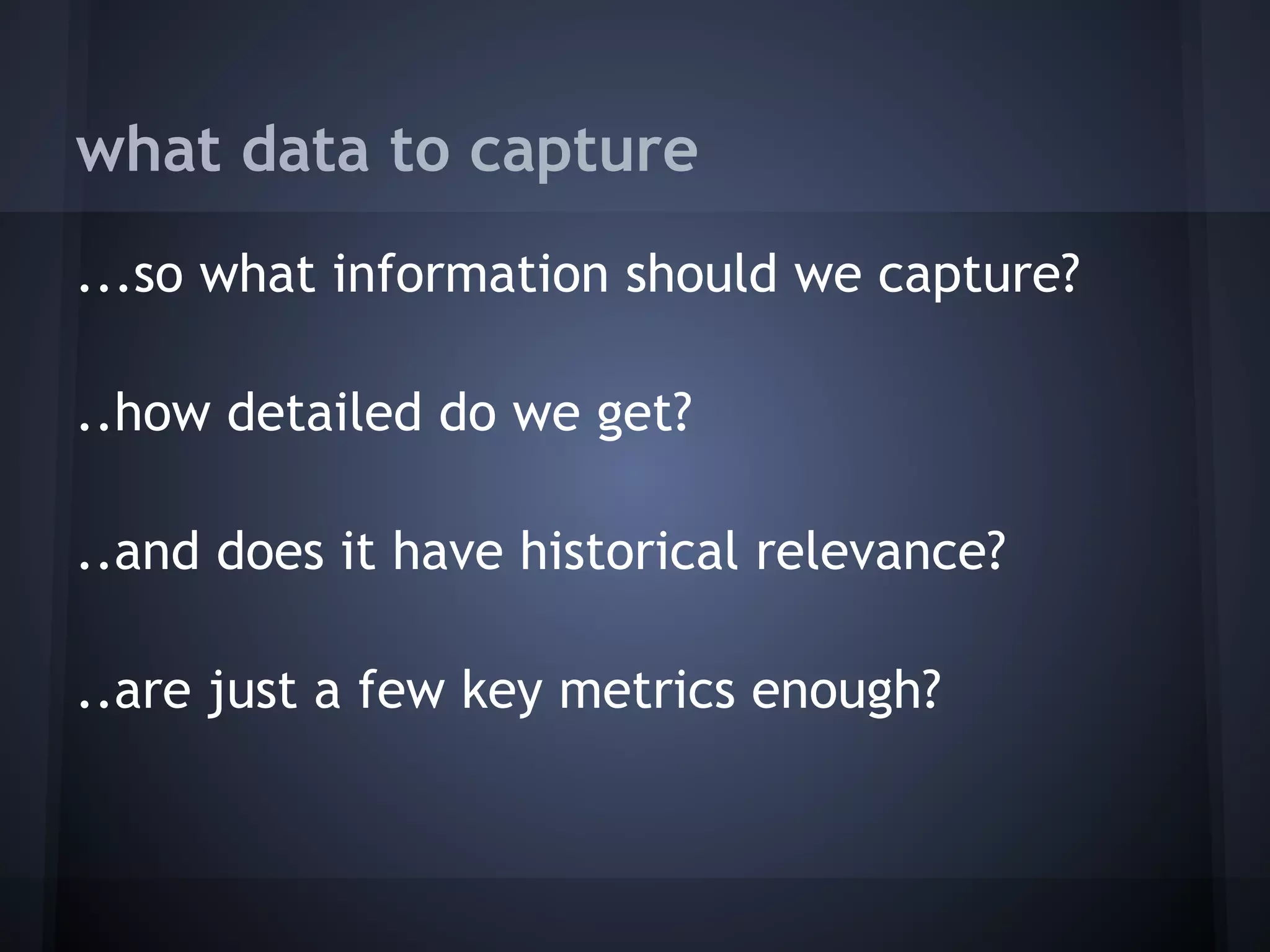 what data to capture
...so what information should we capture?
 
..how detailed do we get?
 
..and does it have historical relevance?
 
..are just a few key metrics enough?
 
 