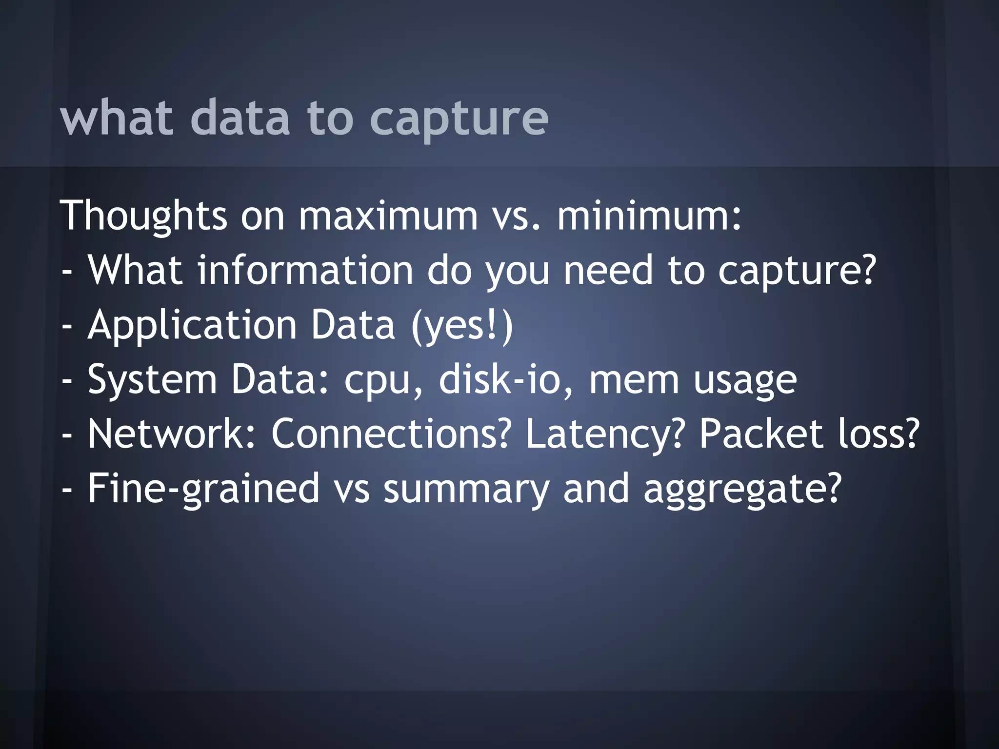 what data to capture
Thoughts on maximum vs. minimum:
- What information do you need to capture?
- Application Data (yes!)
- System Data: cpu, disk-io, mem usage
- Network: Connections? Latency? Packet loss?
- Fine-grained vs summary and aggregate?
 