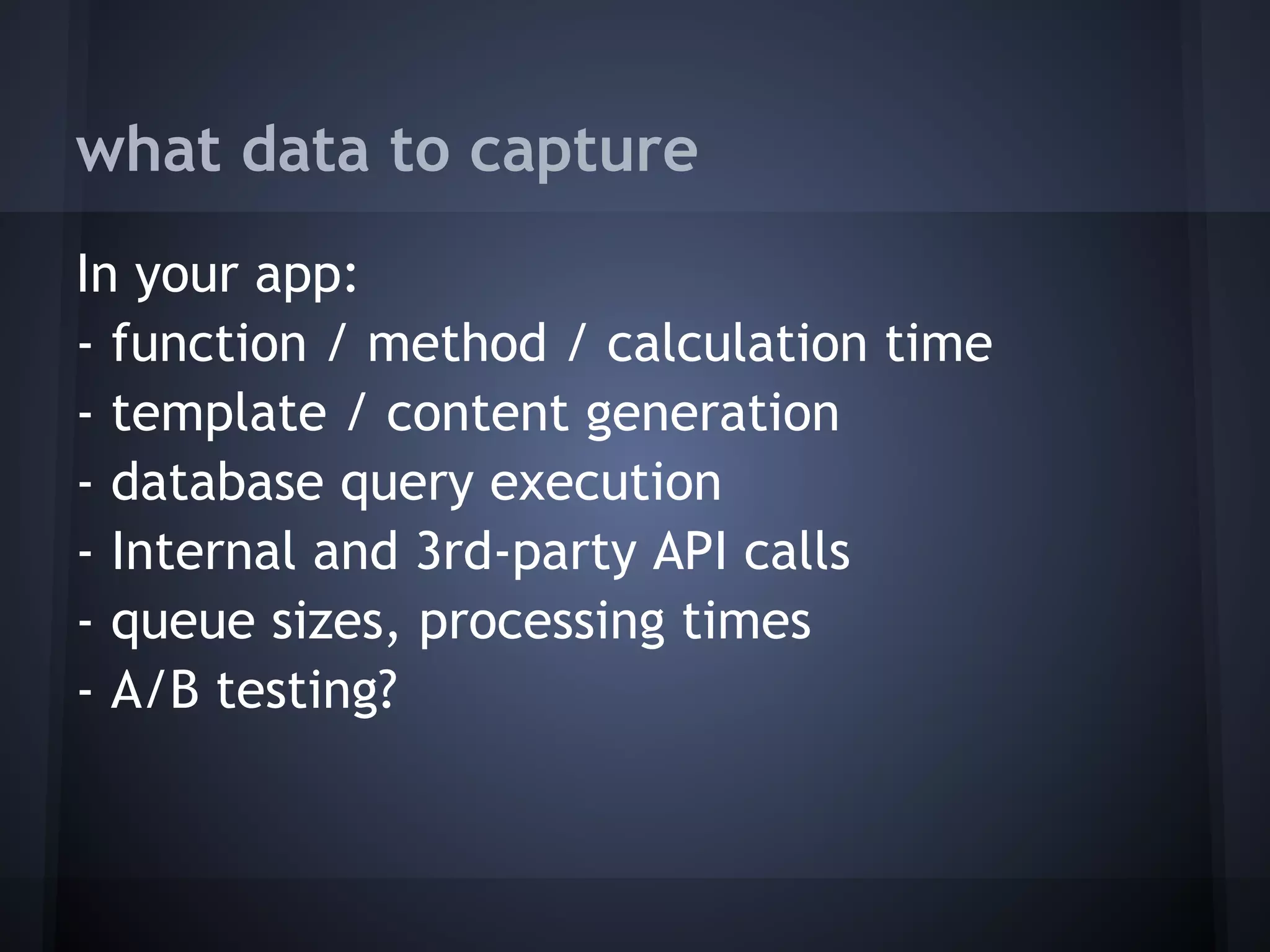 what data to capture
In your app:
- function / method / calculation time
- template / content generation
- database query execution
- Internal and 3rd-party API calls
- queue sizes, processing times
- A/B testing?
 