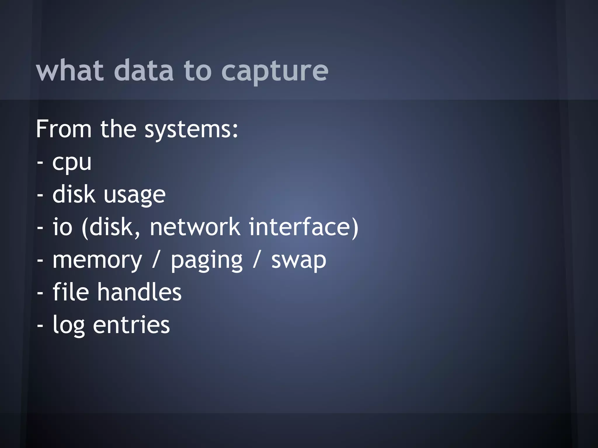 what data to capture
From the systems:
- cpu
- disk usage
- io (disk, network interface)
- memory / paging / swap
- file handles
- log entries
 
