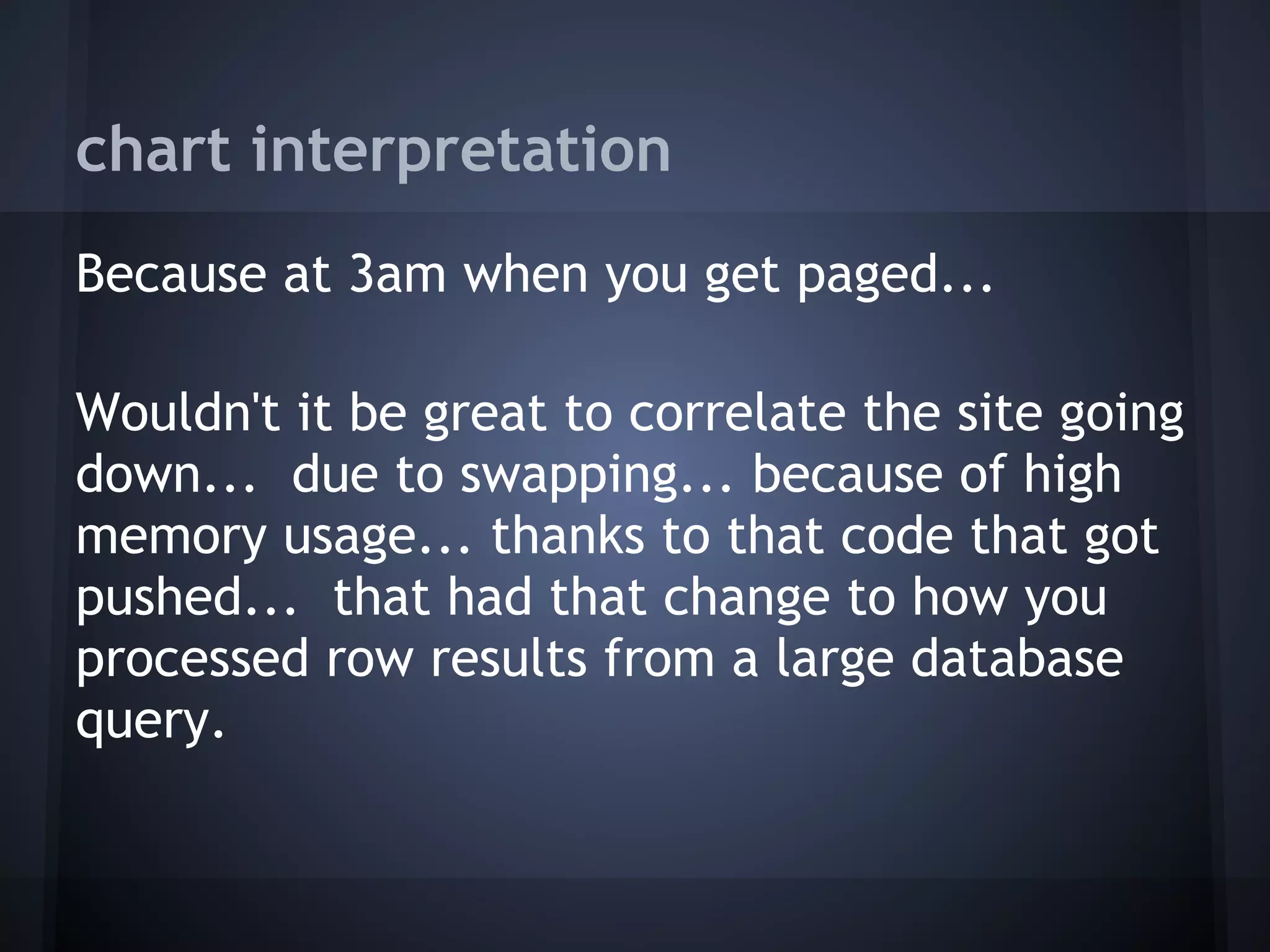 chart interpretation
Because at 3am when you get paged...
 
Wouldn't it be great to correlate the site going
down... due to swapping... because of high
memory usage... thanks to that code that got
pushed... that had that change to how you
processed row results from a large database
query.
 