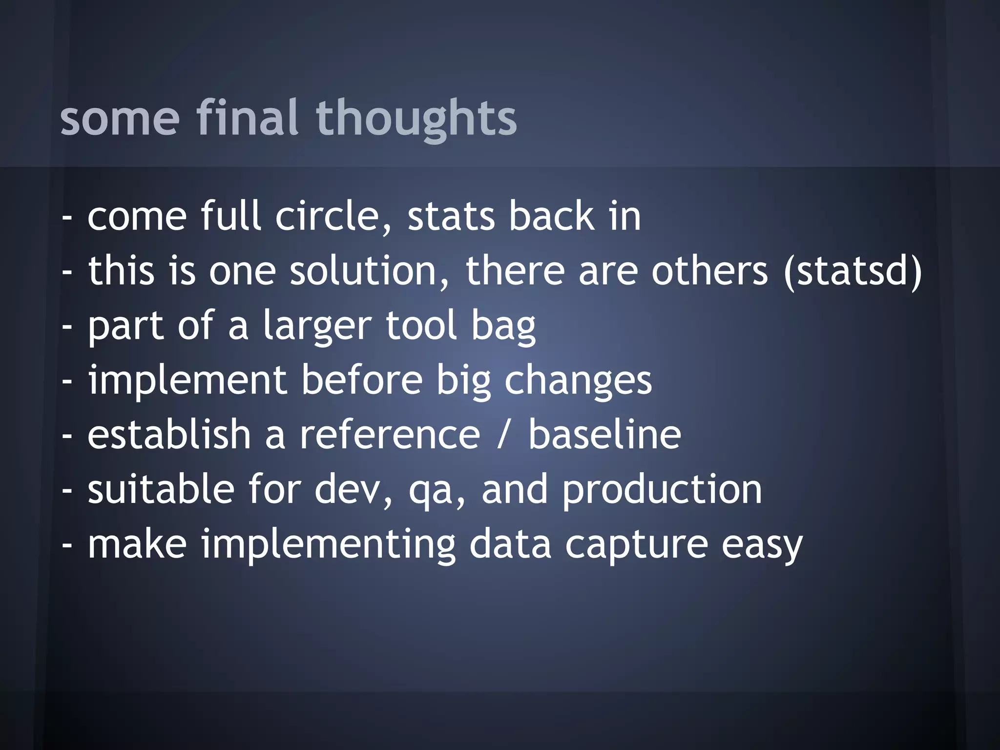 some final thoughts
-   come full circle, stats back in
-   this is one solution, there are others (statsd)
-   part of a larger tool bag
-   implement before big changes
-   establish a reference / baseline
-   suitable for dev, qa, and production
-   make implementing data capture easy
 