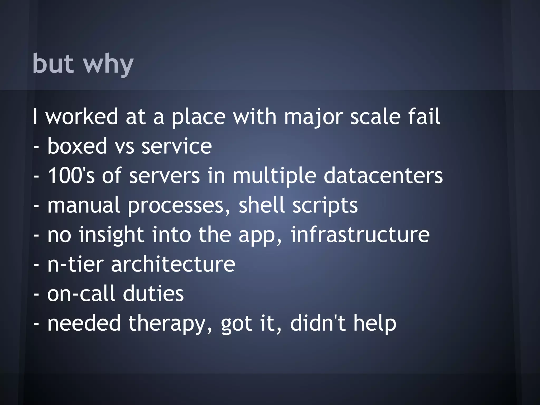 but why
I worked at a place with major scale fail
- boxed vs service
- 100's of servers in multiple datacenters
- manual processes, shell scripts
- no insight into the app, infrastructure
- n-tier architecture
- on-call duties
- needed therapy, got it, didn't help
 
 